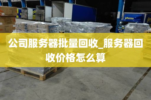 公司服务器批量回收_服务器回收价格怎么算