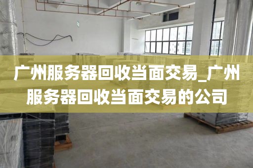 广州服务器回收当面交易_广州服务器回收当面交易的公司