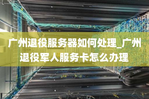 广州退役服务器如何处理_广州退役军人服务卡怎么办理