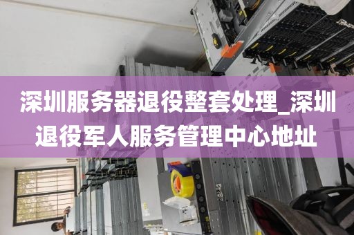 深圳服务器退役整套处理_深圳退役军人服务管理中心地址