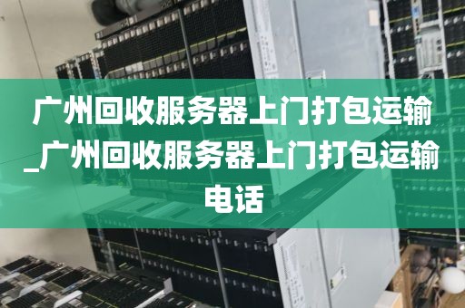 广州回收服务器上门打包运输_广州回收服务器上门打包运输电话