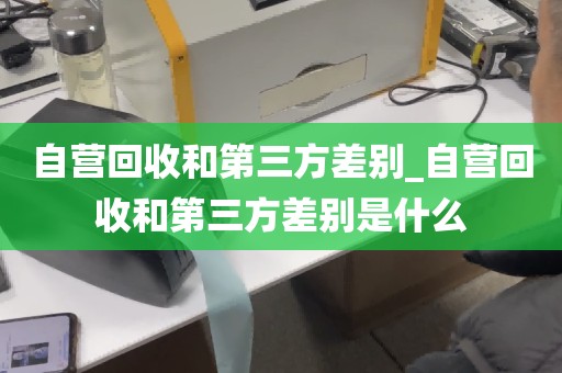 自营回收和第三方差别_自营回收和第三方差别是什么