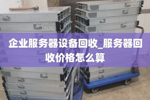 企业服务器设备回收_服务器回收价格怎么算