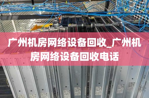 广州机房网络设备回收_广州机房网络设备回收电话