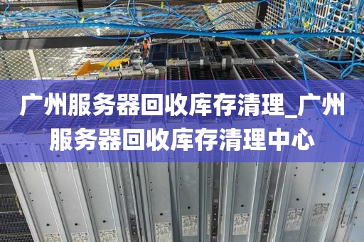 广州服务器回收库存清理_广州服务器回收库存清理中心