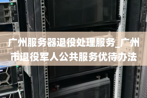 广州服务器退役处理服务_广州市退役军人公共服务优待办法