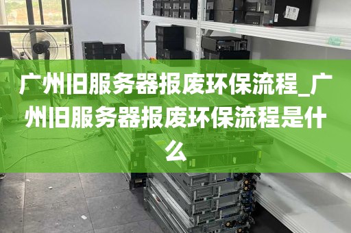 广州旧服务器报废环保流程_广州旧服务器报废环保流程是什么