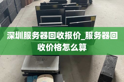 深圳服务器回收报价_服务器回收价格怎么算