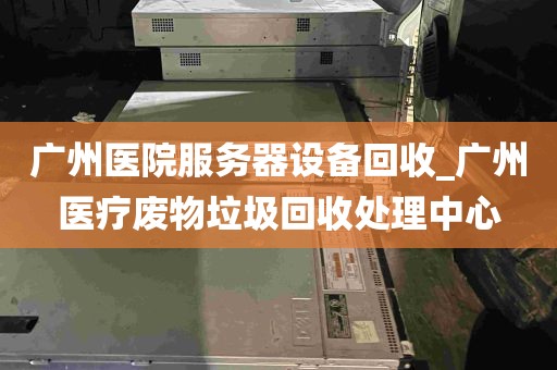 广州医院服务器设备回收_广州医疗废物垃圾回收处理中心