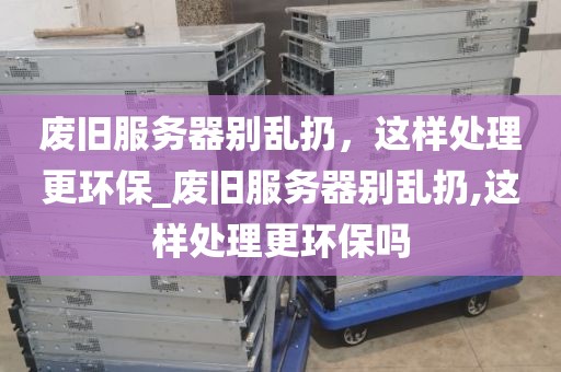 废旧服务器别乱扔，这样处理更环保_废旧服务器别乱扔,这样处理更环保吗