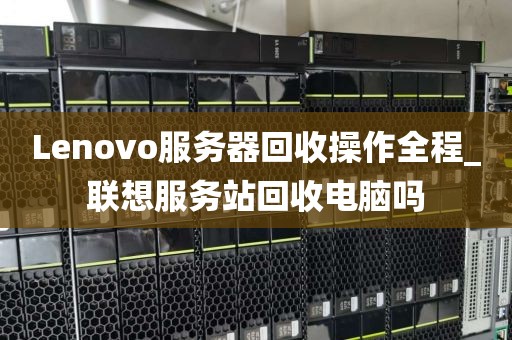 Lenovo服务器回收操作全程_联想服务站回收电脑吗