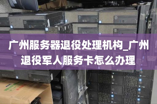 广州服务器退役处理机构_广州退役军人服务卡怎么办理