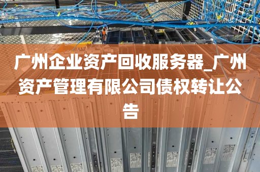 广州企业资产回收服务器_广州资产管理有限公司债权转让公告