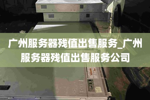 广州服务器残值出售服务_广州服务器残值出售服务公司