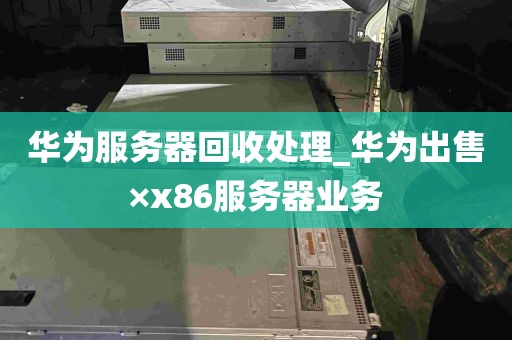 华为服务器回收处理_华为出售×x86服务器业务