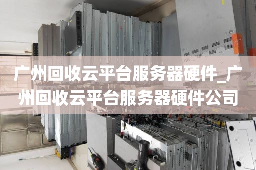 广州回收云平台服务器硬件_广州回收云平台服务器硬件公司