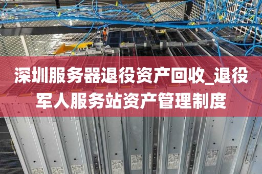 深圳服务器退役资产回收_退役军人服务站资产管理制度