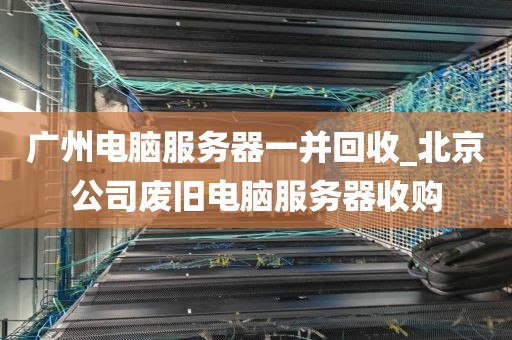 广州电脑服务器一并回收_北京公司废旧电脑服务器收购