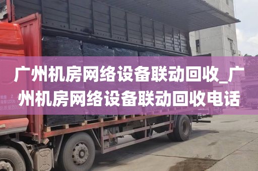 广州机房网络设备联动回收_广州机房网络设备联动回收电话