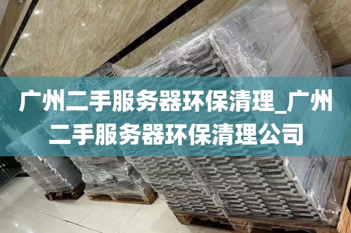 广州二手服务器环保清理_广州二手服务器环保清理公司