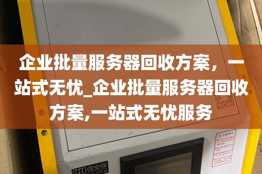 企业批量服务器回收方案，一站式无忧_企业批量服务器回收方案,一站式无忧服务