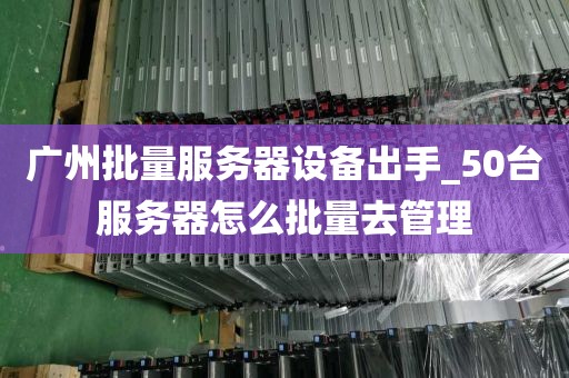 广州批量服务器设备出手_50台服务器怎么批量去管理