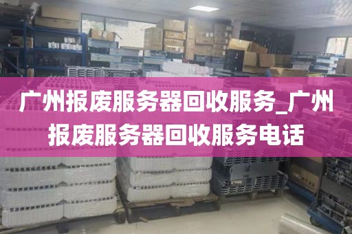 广州报废服务器回收服务_广州报废服务器回收服务电话