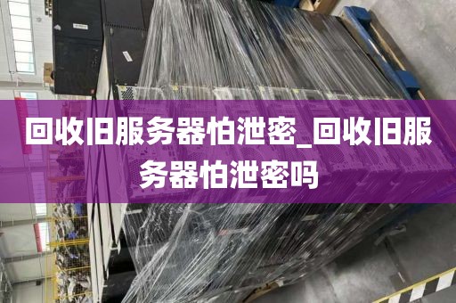 回收旧服务器怕泄密_回收旧服务器怕泄密吗
