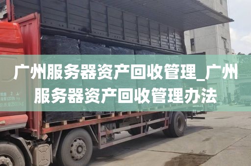 广州服务器资产回收管理_广州服务器资产回收管理办法