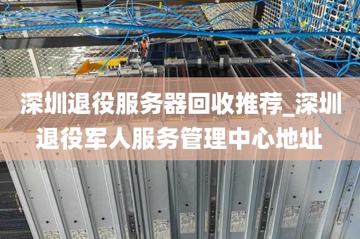 深圳退役服务器回收推荐_深圳退役军人服务管理中心地址