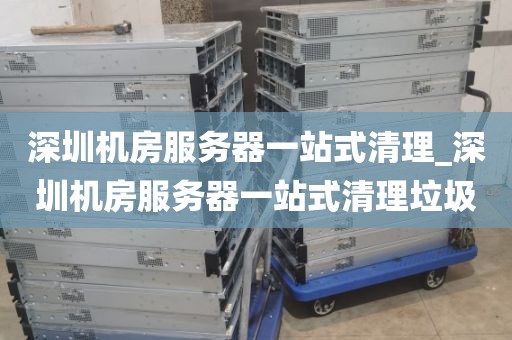 深圳机房服务器一站式清理_深圳机房服务器一站式清理垃圾