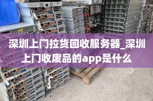 深圳上门拉货回收服务器_深圳上门收废品的app是什么