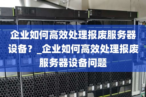 企业如何高效处理报废服务器设备？_企业如何高效处理报废服务器设备问题