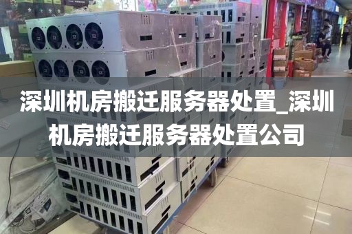 深圳机房搬迁服务器处置_深圳机房搬迁服务器处置公司