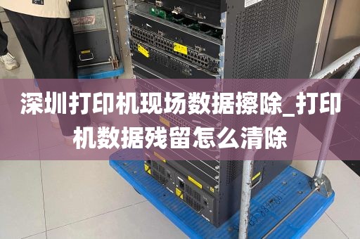 深圳打印机现场数据擦除_打印机数据残留怎么清除