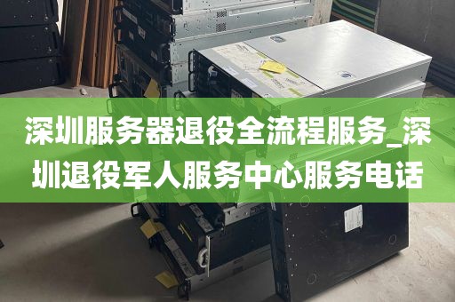 深圳服务器退役全流程服务_深圳退役军人服务中心服务电话