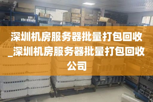 深圳机房服务器批量打包回收_深圳机房服务器批量打包回收公司