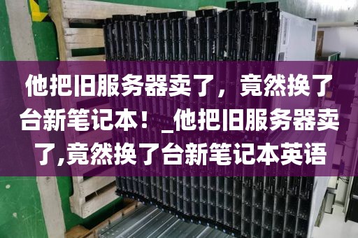 他把旧服务器卖了，竟然换了台新笔记本！_他把旧服务器卖了,竟然换了台新笔记本英语
