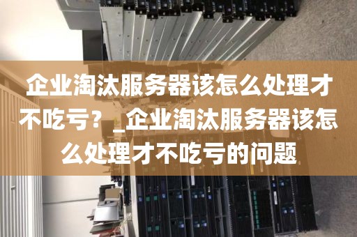 企业淘汰服务器该怎么处理才不吃亏？_企业淘汰服务器该怎么处理才不吃亏的问题