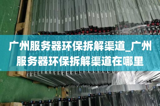 广州服务器环保拆解渠道_广州服务器环保拆解渠道在哪里