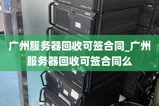 广州服务器回收可签合同_广州服务器回收可签合同么