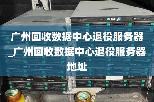 广州回收数据中心退役服务器_广州回收数据中心退役服务器地址