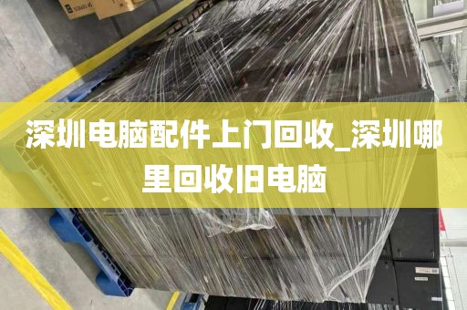 深圳电脑配件上门回收_深圳哪里回收旧电脑