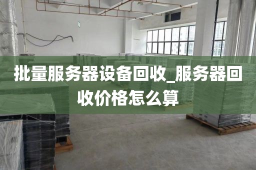 批量服务器设备回收_服务器回收价格怎么算