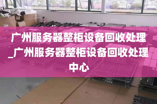 广州服务器整柜设备回收处理_广州服务器整柜设备回收处理中心