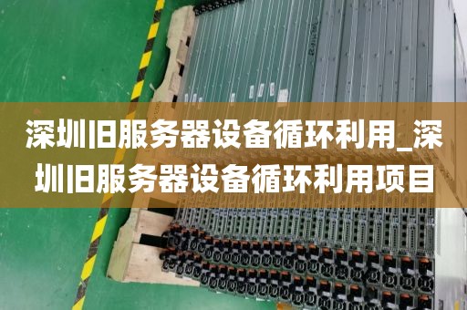 深圳旧服务器设备循环利用_深圳旧服务器设备循环利用项目