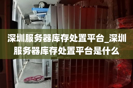 深圳服务器库存处置平台_深圳服务器库存处置平台是什么