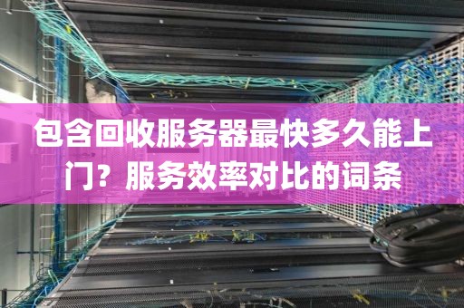 包含回收服务器最快多久能上门？服务效率对比的词条