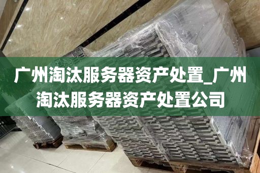 广州淘汰服务器资产处置_广州淘汰服务器资产处置公司