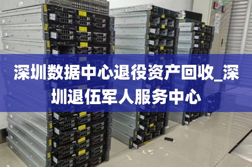 深圳数据中心退役资产回收_深圳退伍军人服务中心